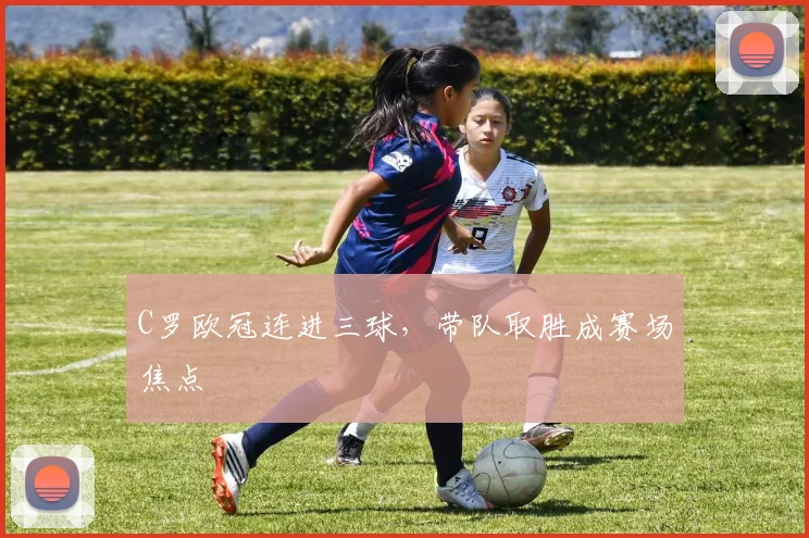 C罗欧冠连进三球，带队取胜成赛场焦点