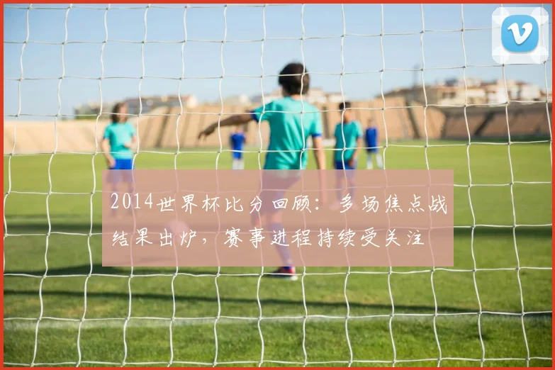 2014世界杯比分回顾：多场焦点战结果出炉，赛事进程持续受关注